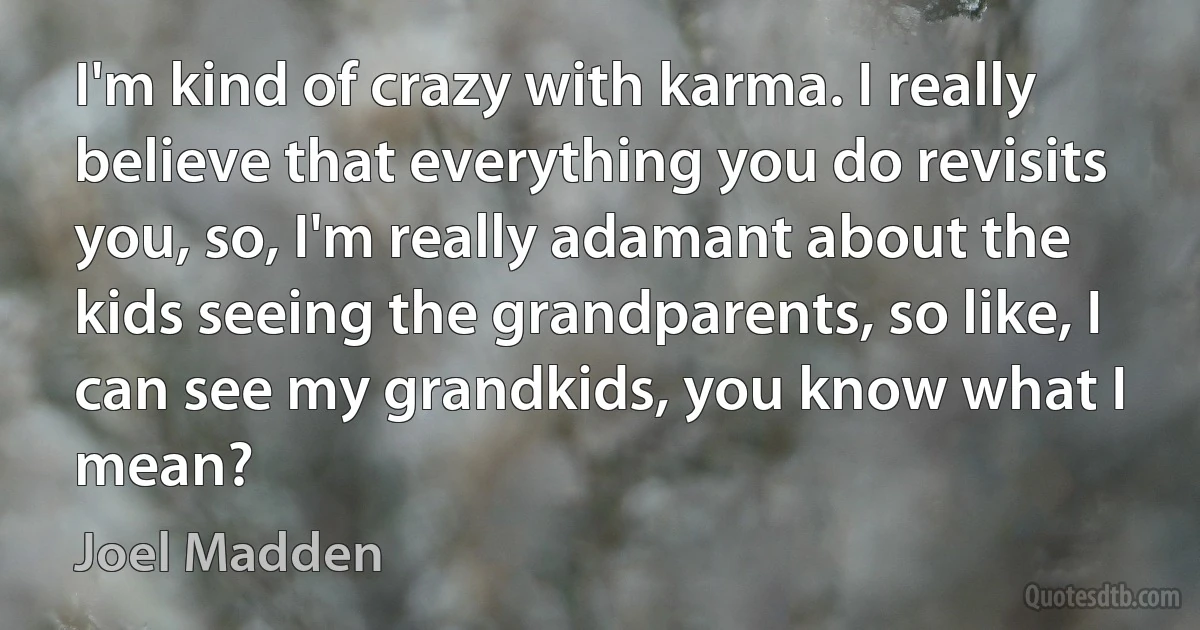 I'm kind of crazy with karma. I really believe that everything you do revisits you, so, I'm really adamant about the kids seeing the grandparents, so like, I can see my grandkids, you know what I mean? (Joel Madden)