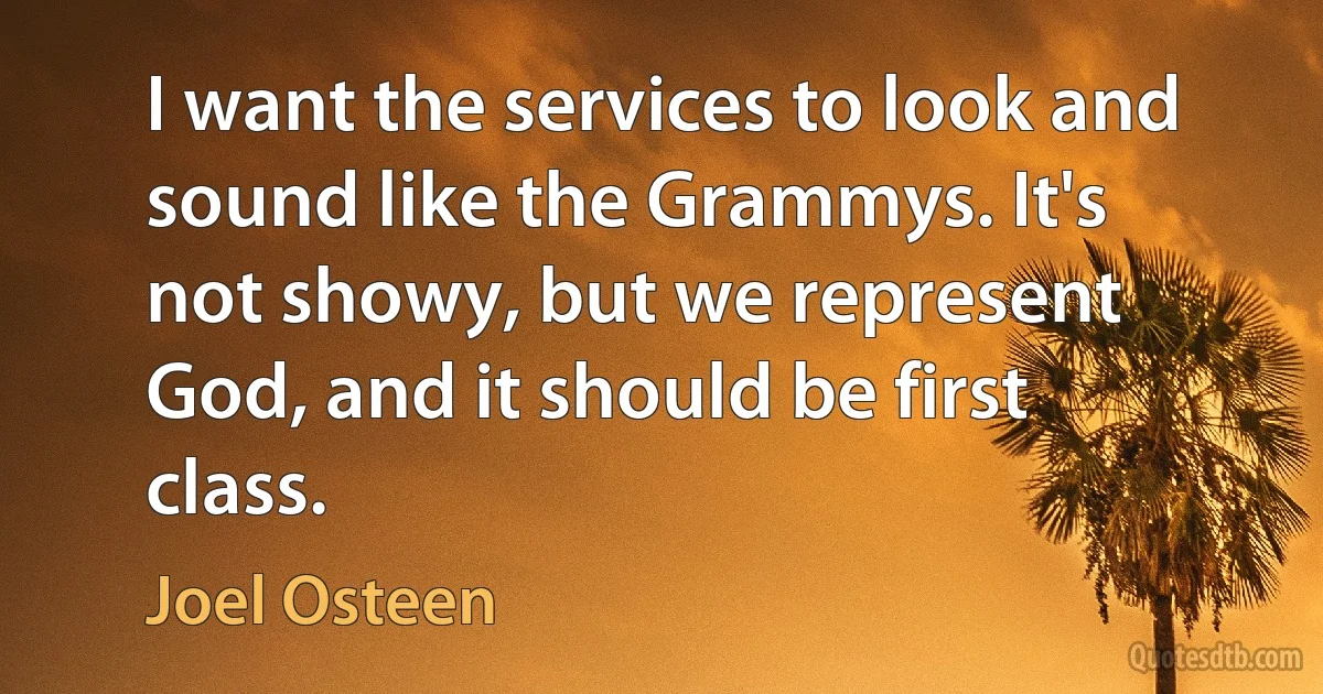 I want the services to look and sound like the Grammys. It's not showy, but we represent God, and it should be first class. (Joel Osteen)