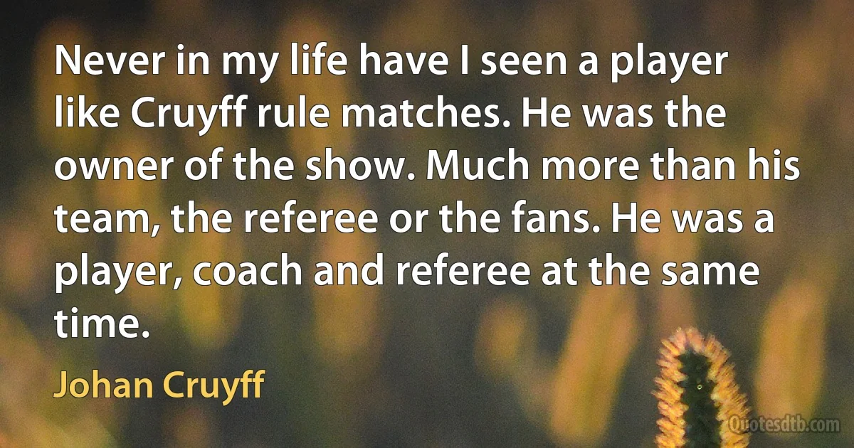 Never in my life have I seen a player like Cruyff rule matches. He was the owner of the show. Much more than his team, the referee or the fans. He was a player, coach and referee at the same time. (Johan Cruyff)