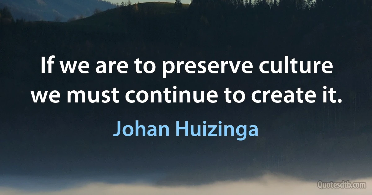 If we are to preserve culture we must continue to create it. (Johan Huizinga)