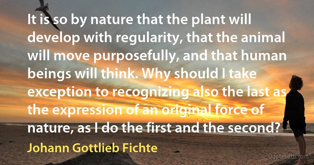 It is so by nature that the plant will develop with regularity, that the animal will move purposefully, and that human beings will think. Why should I take exception to recognizing also the last as the expression of an original force of nature, as I do the first and the second? (Johann Gottlieb Fichte)