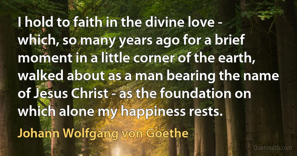 I hold to faith in the divine love - which, so many years ago for a brief moment in a little corner of the earth, walked about as a man bearing the name of Jesus Christ - as the foundation on which alone my happiness rests. (Johann Wolfgang von Goethe)