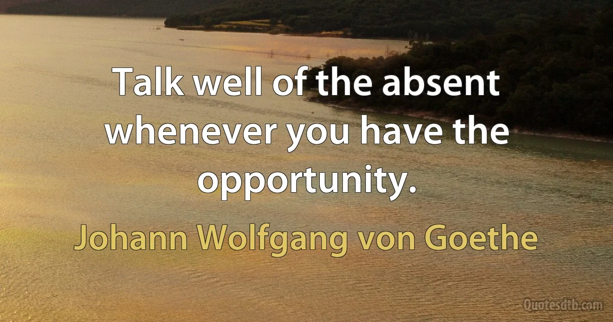 Talk well of the absent whenever you have the opportunity. (Johann Wolfgang von Goethe)