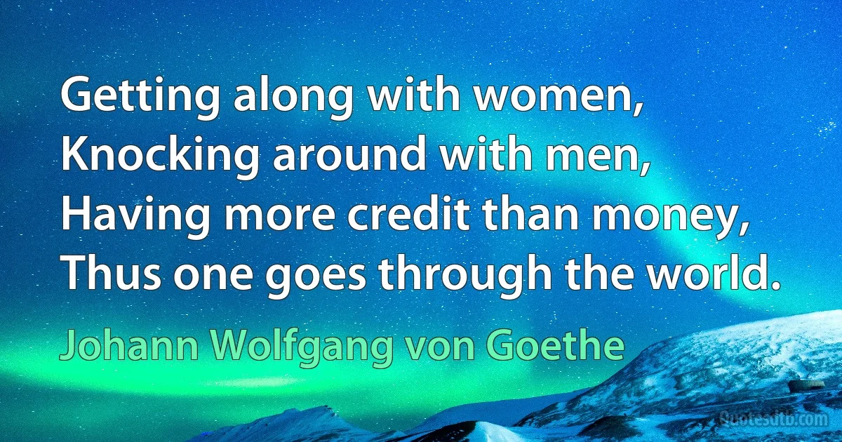 Getting along with women,
Knocking around with men,
Having more credit than money,
Thus one goes through the world. (Johann Wolfgang von Goethe)