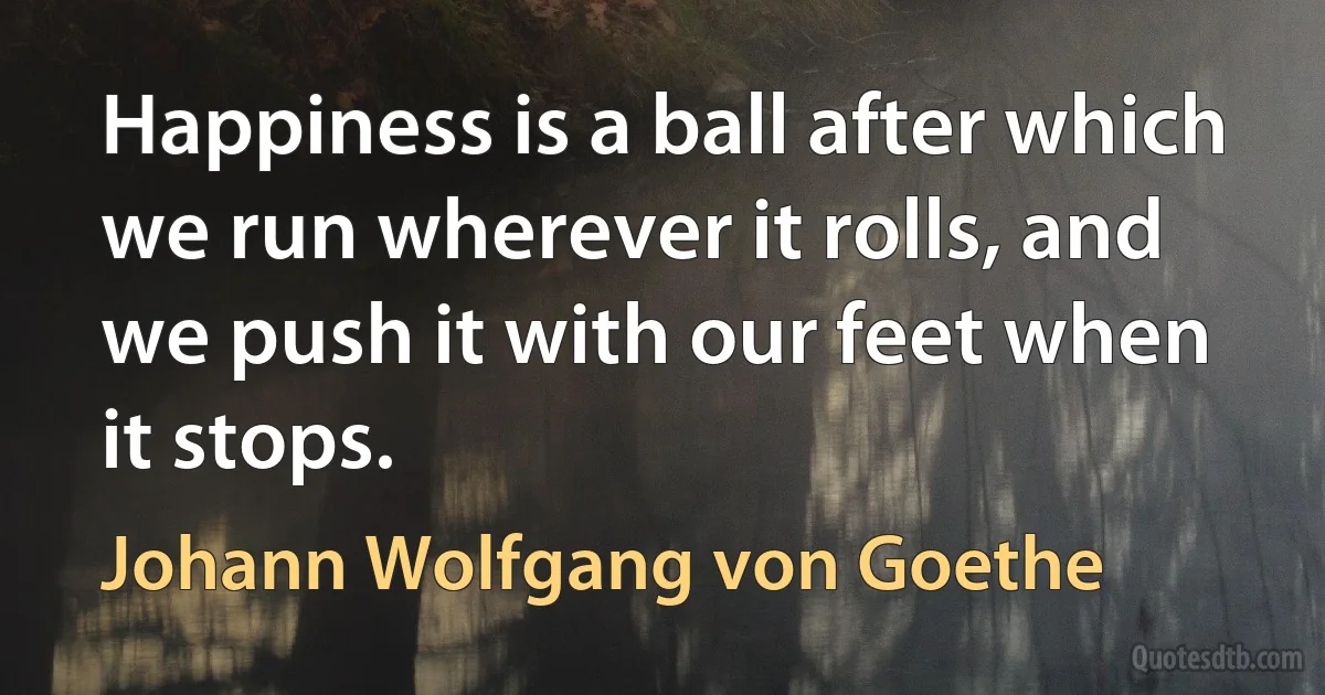 Happiness is a ball after which we run wherever it rolls, and we push it with our feet when it stops. (Johann Wolfgang von Goethe)