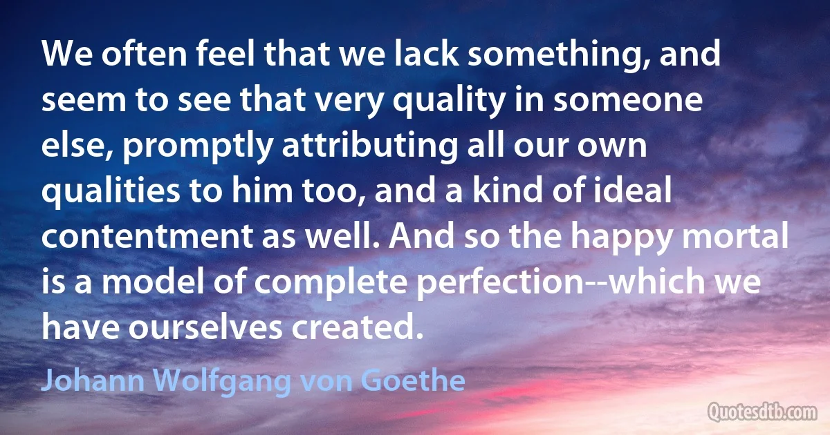 We often feel that we lack something, and seem to see that very quality in someone else, promptly attributing all our own qualities to him too, and a kind of ideal contentment as well. And so the happy mortal is a model of complete perfection--which we have ourselves created. (Johann Wolfgang von Goethe)