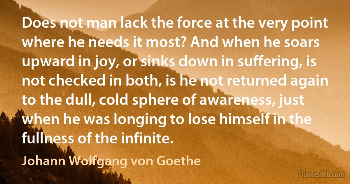 Does not man lack the force at the very point where he needs it most? And when he soars upward in joy, or sinks down in suffering, is not checked in both, is he not returned again to the dull, cold sphere of awareness, just when he was longing to lose himself in the fullness of the infinite. (Johann Wolfgang von Goethe)