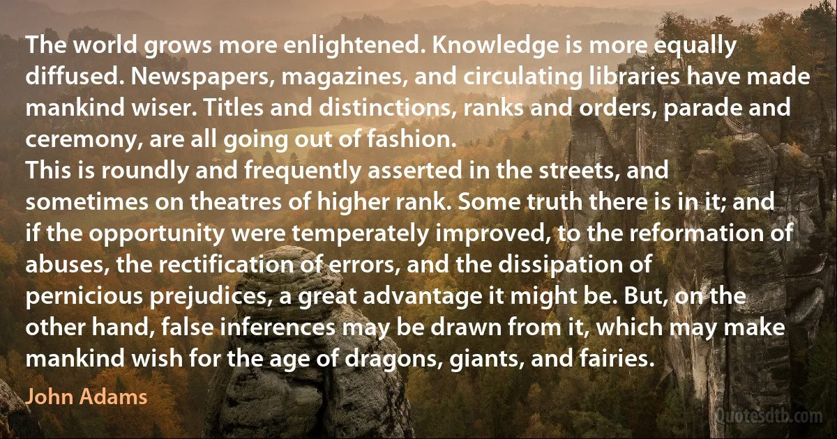 The world grows more enlightened. Knowledge is more equally diffused. Newspapers, magazines, and circulating libraries have made mankind wiser. Titles and distinctions, ranks and orders, parade and ceremony, are all going out of fashion.
This is roundly and frequently asserted in the streets, and sometimes on theatres of higher rank. Some truth there is in it; and if the opportunity were temperately improved, to the reformation of abuses, the rectification of errors, and the dissipation of pernicious prejudices, a great advantage it might be. But, on the other hand, false inferences may be drawn from it, which may make mankind wish for the age of dragons, giants, and fairies. (John Adams)