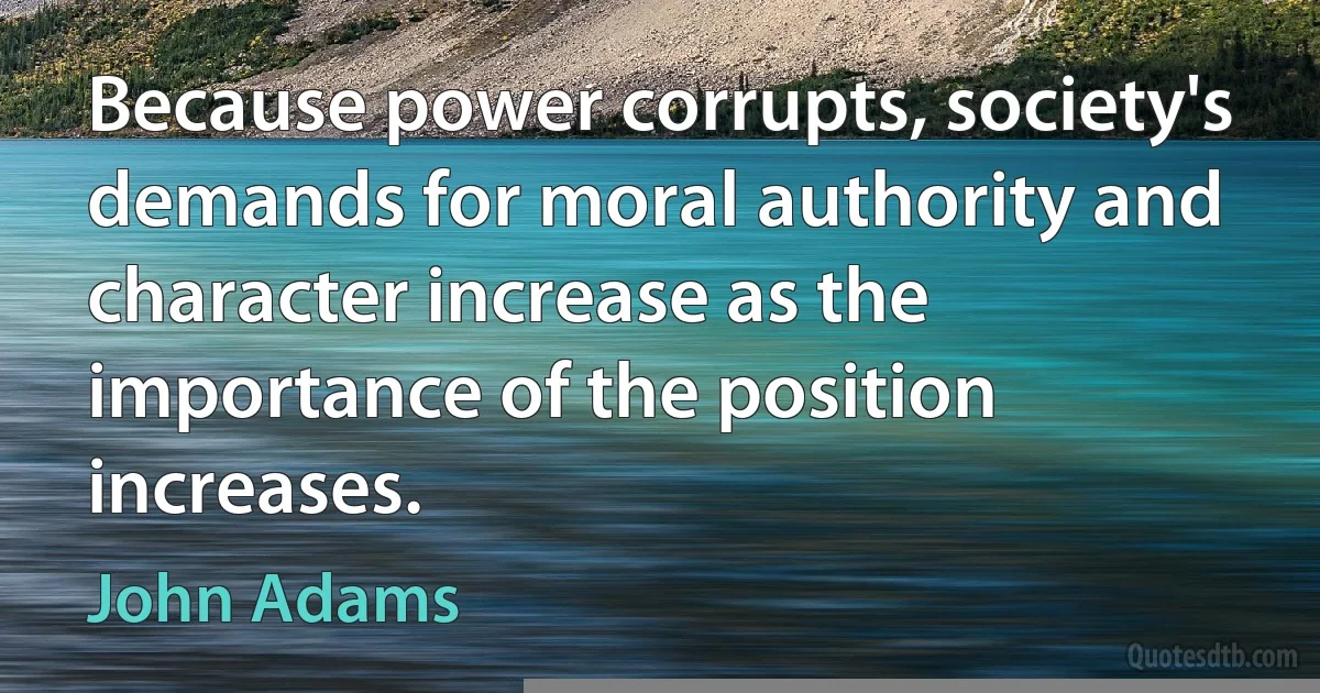 Because power corrupts, society's demands for moral authority and character increase as the importance of the position increases. (John Adams)