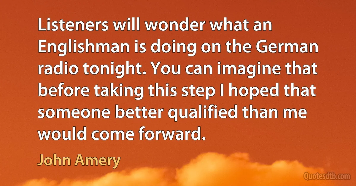 Listeners will wonder what an Englishman is doing on the German radio tonight. You can imagine that before taking this step I hoped that someone better qualified than me would come forward. (John Amery)