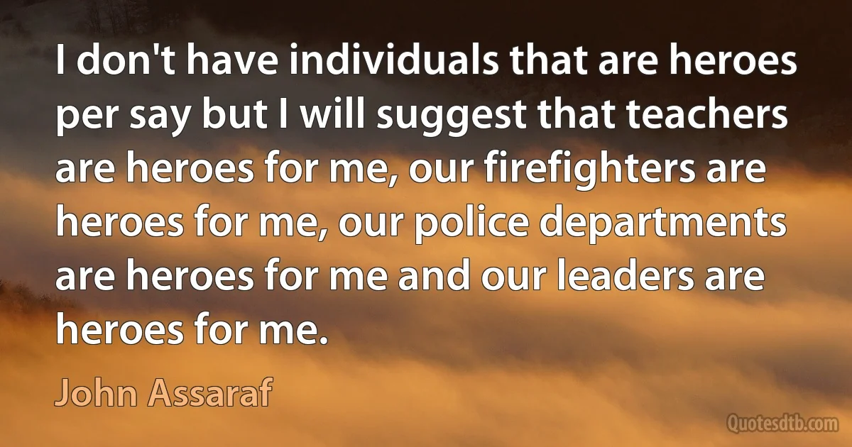 I don't have individuals that are heroes per say but I will suggest that teachers are heroes for me, our firefighters are heroes for me, our police departments are heroes for me and our leaders are heroes for me. (John Assaraf)