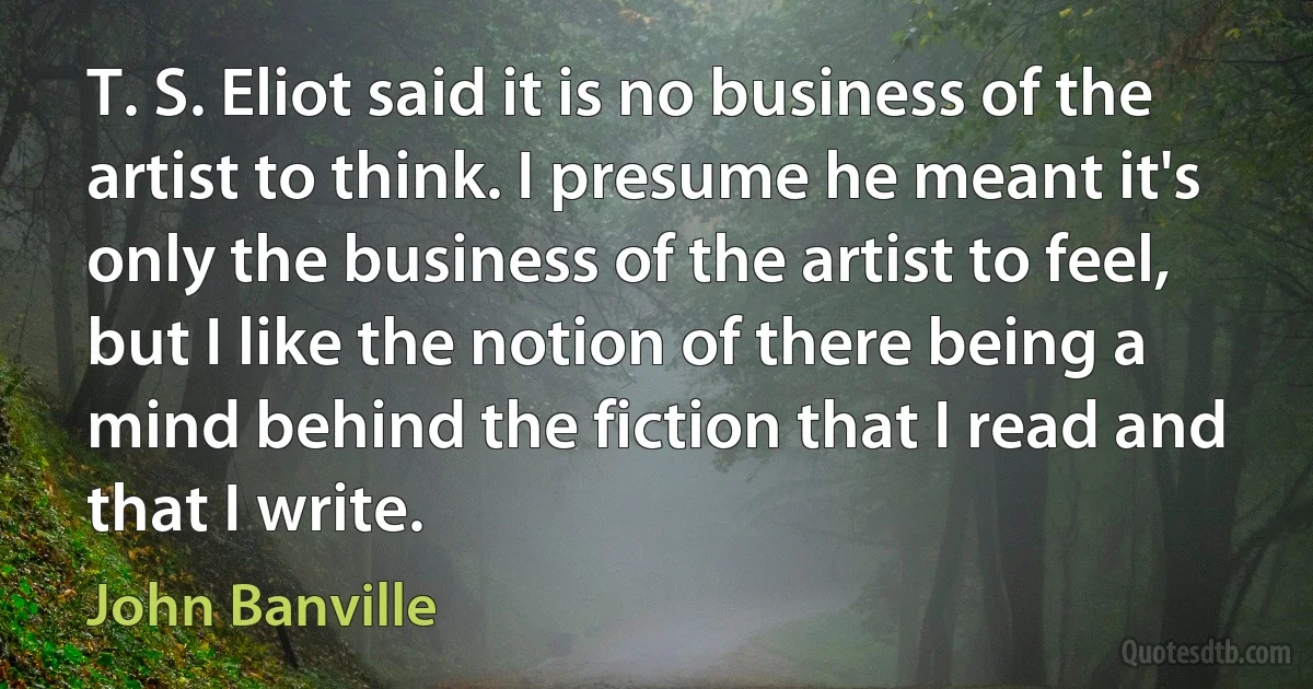 T. S. Eliot said it is no business of the artist to think. I presume he meant it's only the business of the artist to feel, but I like the notion of there being a mind behind the fiction that I read and that I write. (John Banville)