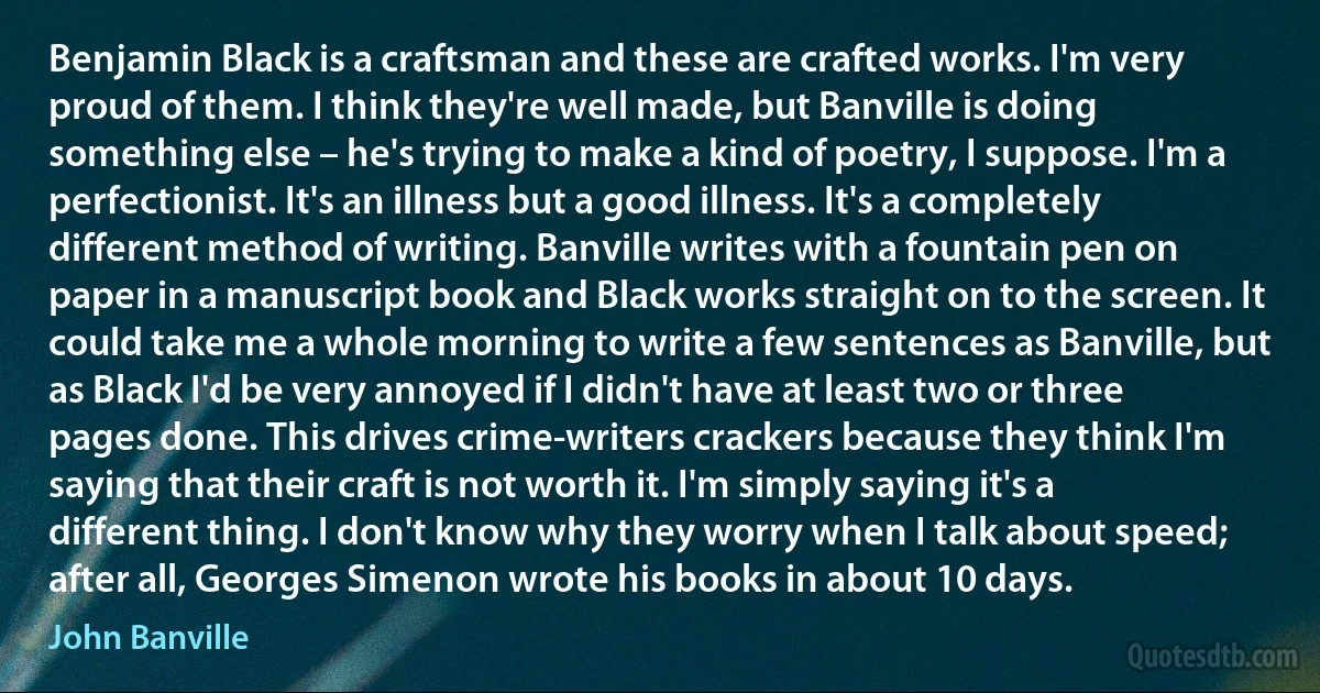 Benjamin Black is a craftsman and these are crafted works. I'm very proud of them. I think they're well made, but Banville is doing something else – he's trying to make a kind of poetry, I suppose. I'm a perfectionist. It's an illness but a good illness. It's a completely different method of writing. Banville writes with a fountain pen on paper in a manuscript book and Black works straight on to the screen. It could take me a whole morning to write a few sentences as Banville, but as Black I'd be very annoyed if I didn't have at least two or three pages done. This drives crime-writers crackers because they think I'm saying that their craft is not worth it. I'm simply saying it's a different thing. I don't know why they worry when I talk about speed; after all, Georges Simenon wrote his books in about 10 days. (John Banville)