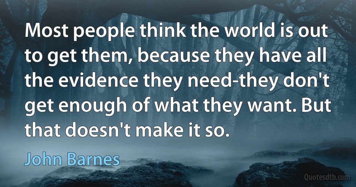 Most people think the world is out to get them, because they have all the evidence they need-they don't get enough of what they want. But that doesn't make it so. (John Barnes)