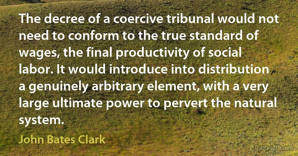 The decree of a coercive tribunal would not need to conform to the true standard of wages, the final productivity of social labor. It would introduce into distribution a genuinely arbitrary element, with a very large ultimate power to pervert the natural system. (John Bates Clark)