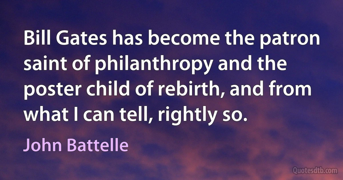 Bill Gates has become the patron saint of philanthropy and the poster child of rebirth, and from what I can tell, rightly so. (John Battelle)