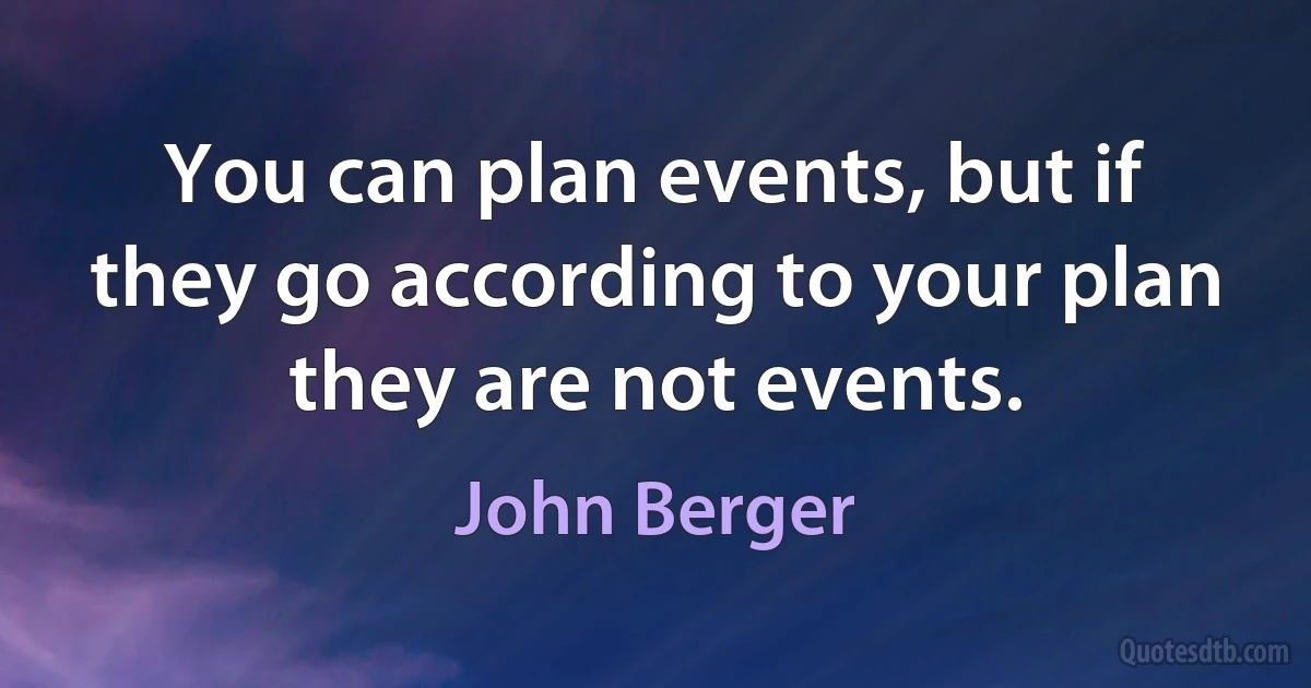 You can plan events, but if they go according to your plan they are not events. (John Berger)