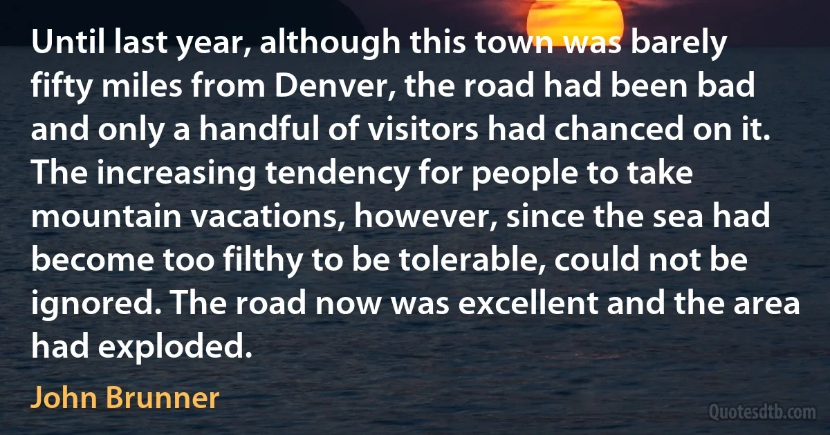 Until last year, although this town was barely fifty miles from Denver, the road had been bad and only a handful of visitors had chanced on it. The increasing tendency for people to take mountain vacations, however, since the sea had become too filthy to be tolerable, could not be ignored. The road now was excellent and the area had exploded. (John Brunner)