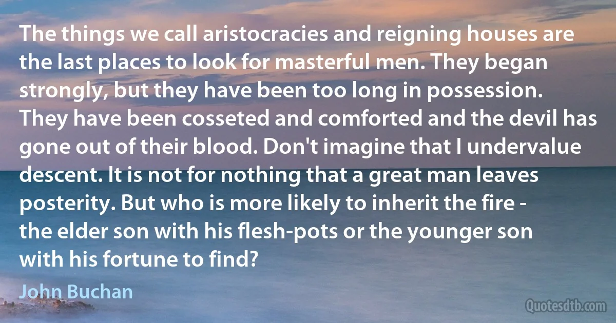 The things we call aristocracies and reigning houses are the last places to look for masterful men. They began strongly, but they have been too long in possession. They have been cosseted and comforted and the devil has gone out of their blood. Don't imagine that I undervalue descent. It is not for nothing that a great man leaves posterity. But who is more likely to inherit the fire - the elder son with his flesh-pots or the younger son with his fortune to find? (John Buchan)