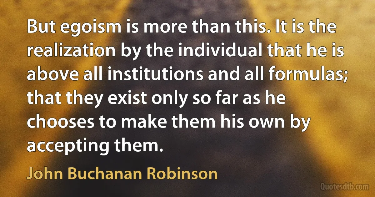 But egoism is more than this. It is the realization by the individual that he is above all institutions and all formulas; that they exist only so far as he chooses to make them his own by accepting them. (John Buchanan Robinson)