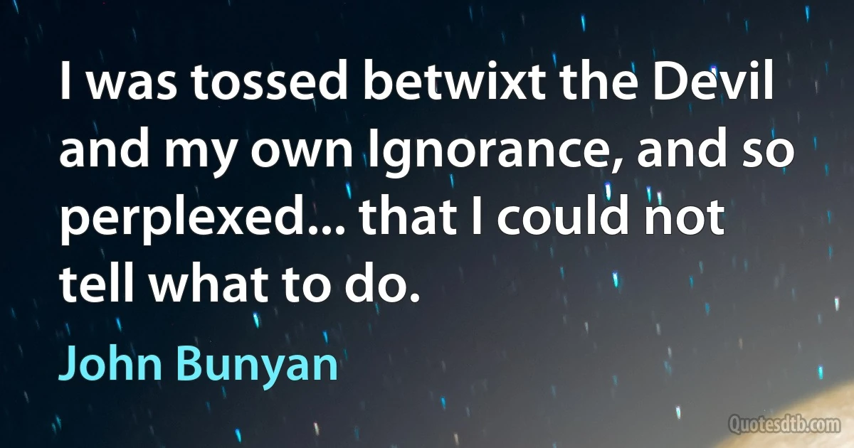 I was tossed betwixt the Devil and my own Ignorance, and so perplexed... that I could not tell what to do. (John Bunyan)