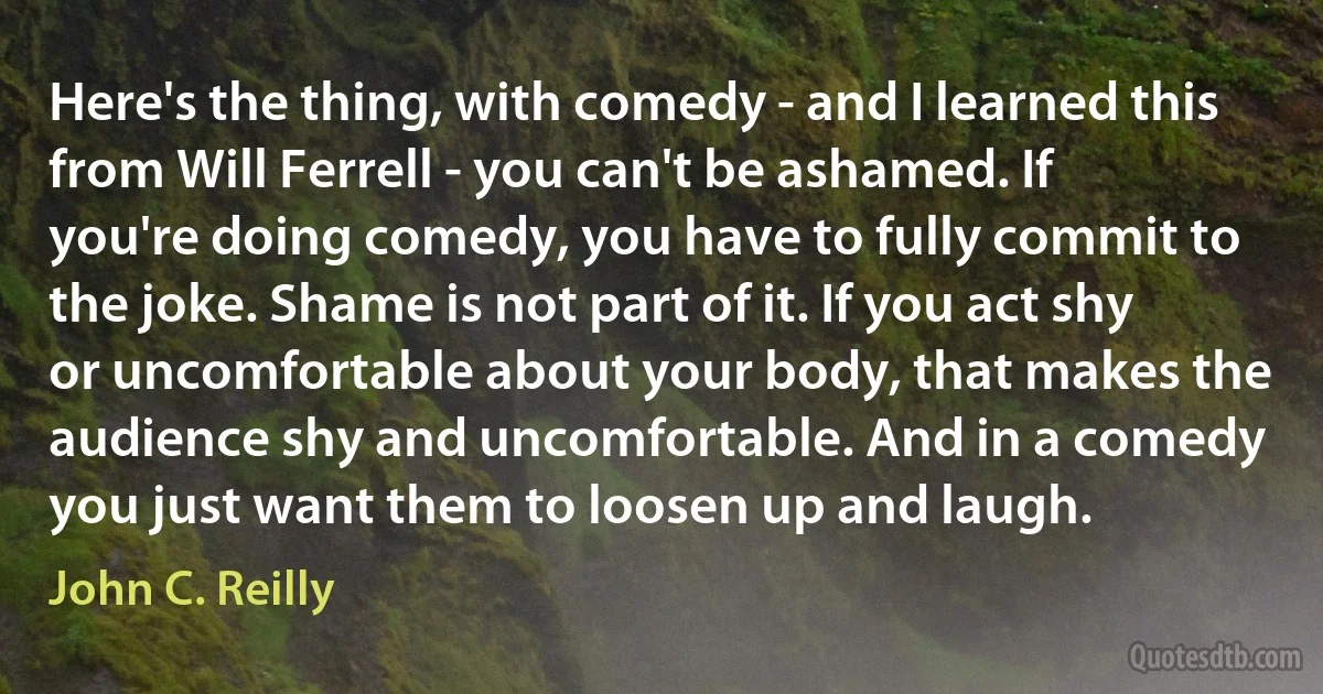 Here's the thing, with comedy - and I learned this from Will Ferrell - you can't be ashamed. If you're doing comedy, you have to fully commit to the joke. Shame is not part of it. If you act shy or uncomfortable about your body, that makes the audience shy and uncomfortable. And in a comedy you just want them to loosen up and laugh. (John C. Reilly)