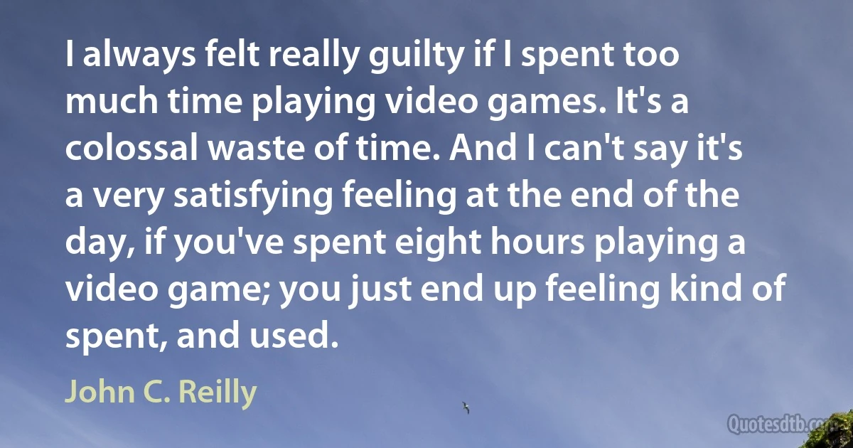 I always felt really guilty if I spent too much time playing video games. It's a colossal waste of time. And I can't say it's a very satisfying feeling at the end of the day, if you've spent eight hours playing a video game; you just end up feeling kind of spent, and used. (John C. Reilly)