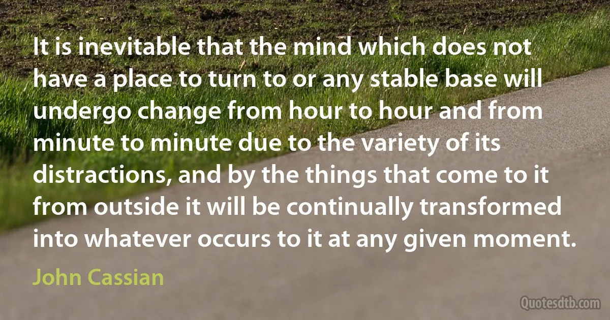 It is inevitable that the mind which does not have a place to turn to or any stable base will undergo change from hour to hour and from minute to minute due to the variety of its distractions, and by the things that come to it from outside it will be continually transformed into whatever occurs to it at any given moment. (John Cassian)