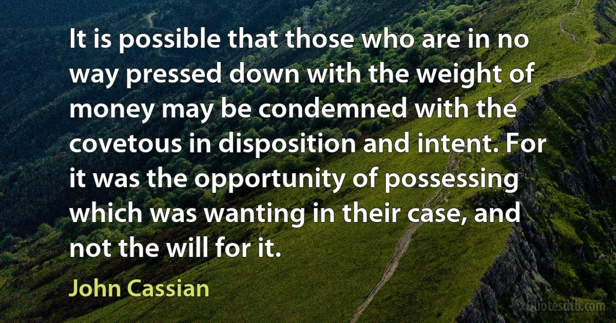 It is possible that those who are in no way pressed down with the weight of money may be condemned with the covetous in disposition and intent. For it was the opportunity of possessing which was wanting in their case, and not the will for it. (John Cassian)