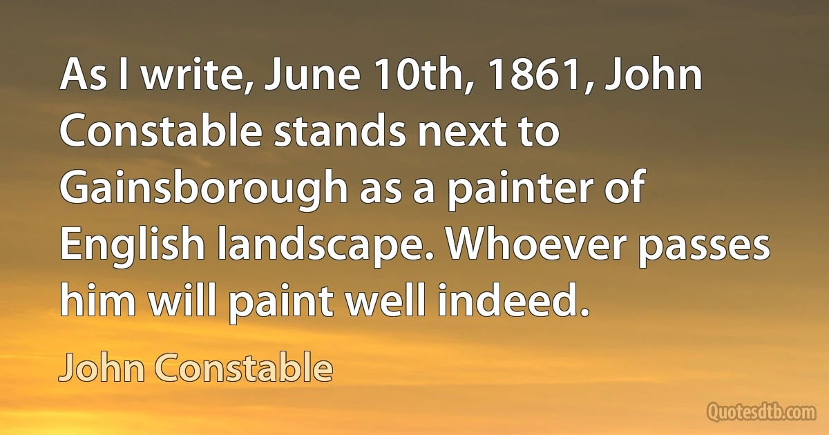 As I write, June 10th, 1861, John Constable stands next to Gainsborough as a painter of English landscape. Whoever passes him will paint well indeed. (John Constable)