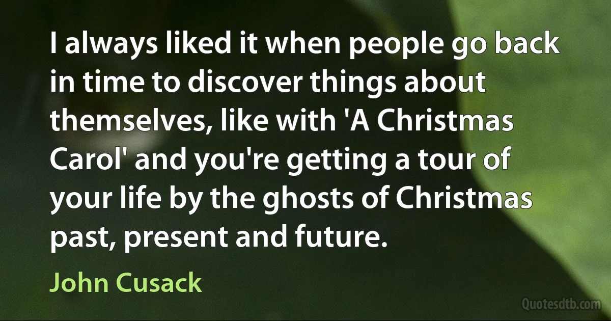 I always liked it when people go back in time to discover things about themselves, like with 'A Christmas Carol' and you're getting a tour of your life by the ghosts of Christmas past, present and future. (John Cusack)