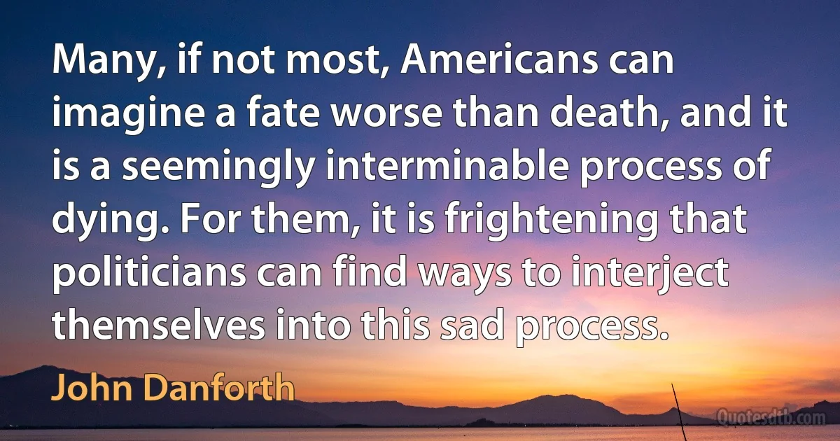 Many, if not most, Americans can imagine a fate worse than death, and it is a seemingly interminable process of dying. For them, it is frightening that politicians can find ways to interject themselves into this sad process. (John Danforth)