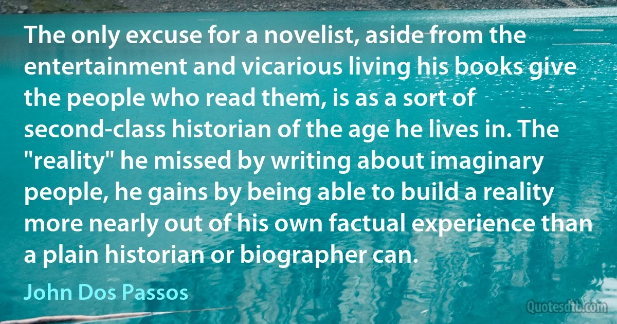 The only excuse for a novelist, aside from the entertainment and vicarious living his books give the people who read them, is as a sort of second-class historian of the age he lives in. The "reality" he missed by writing about imaginary people, he gains by being able to build a reality more nearly out of his own factual experience than a plain historian or biographer can. (John Dos Passos)