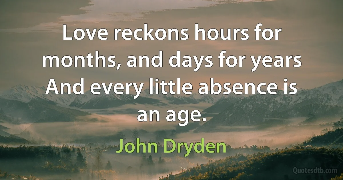 Love reckons hours for months, and days for years And every little absence is an age. (John Dryden)