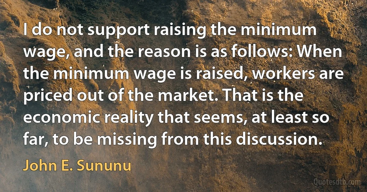 I do not support raising the minimum wage, and the reason is as follows: When the minimum wage is raised, workers are priced out of the market. That is the economic reality that seems, at least so far, to be missing from this discussion. (John E. Sununu)