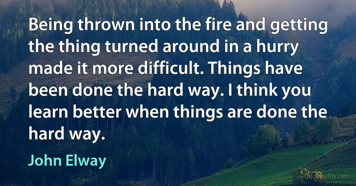 Being thrown into the fire and getting the thing turned around in a hurry made it more difficult. Things have been done the hard way. I think you learn better when things are done the hard way. (John Elway)