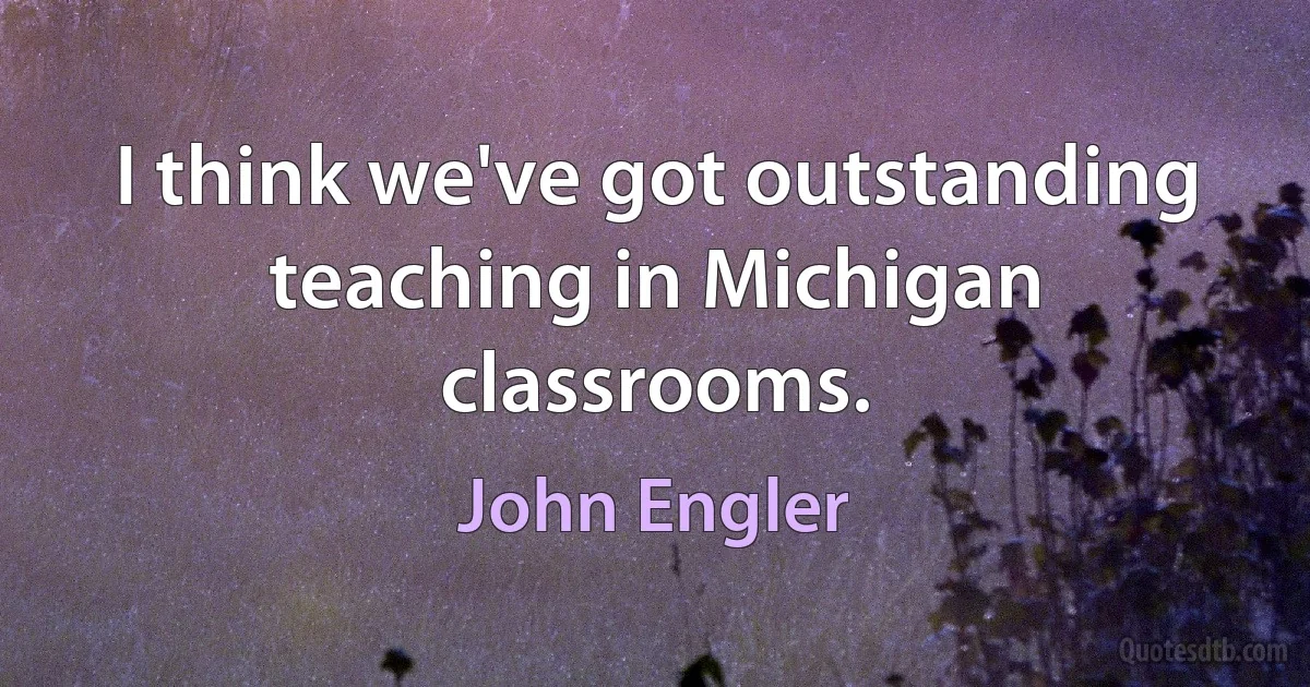 I think we've got outstanding teaching in Michigan classrooms. (John Engler)