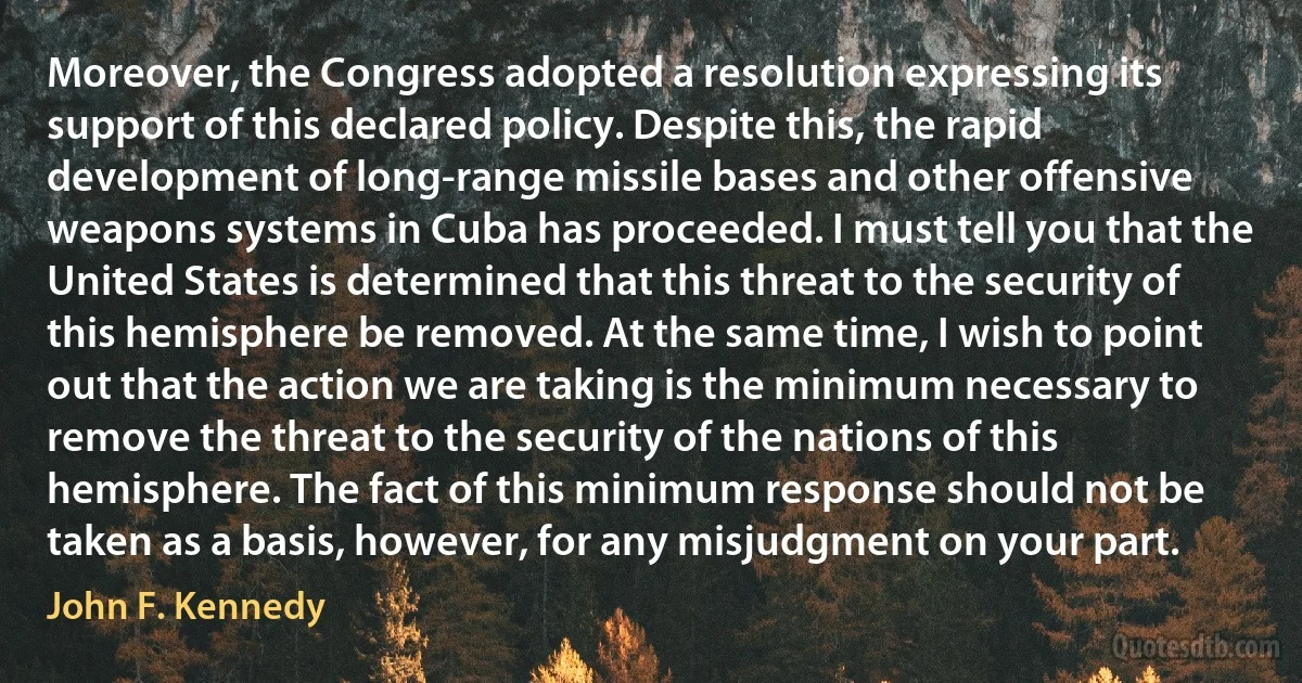 Moreover, the Congress adopted a resolution expressing its support of this declared policy. Despite this, the rapid development of long-range missile bases and other offensive weapons systems in Cuba has proceeded. I must tell you that the United States is determined that this threat to the security of this hemisphere be removed. At the same time, I wish to point out that the action we are taking is the minimum necessary to remove the threat to the security of the nations of this hemisphere. The fact of this minimum response should not be taken as a basis, however, for any misjudgment on your part. (John F. Kennedy)