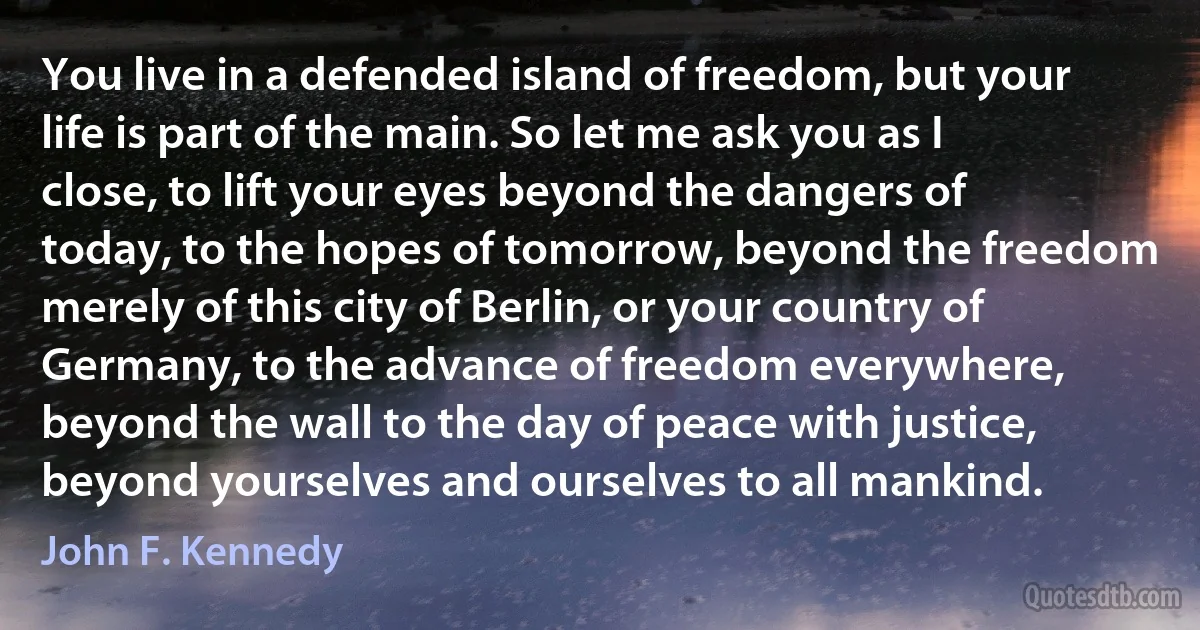 You live in a defended island of freedom, but your life is part of the main. So let me ask you as I close, to lift your eyes beyond the dangers of today, to the hopes of tomorrow, beyond the freedom merely of this city of Berlin, or your country of Germany, to the advance of freedom everywhere, beyond the wall to the day of peace with justice, beyond yourselves and ourselves to all mankind. (John F. Kennedy)