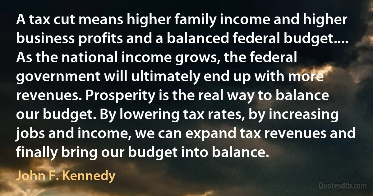 A tax cut means higher family income and higher business profits and a balanced federal budget.... As the national income grows, the federal government will ultimately end up with more revenues. Prosperity is the real way to balance our budget. By lowering tax rates, by increasing jobs and income, we can expand tax revenues and finally bring our budget into balance. (John F. Kennedy)