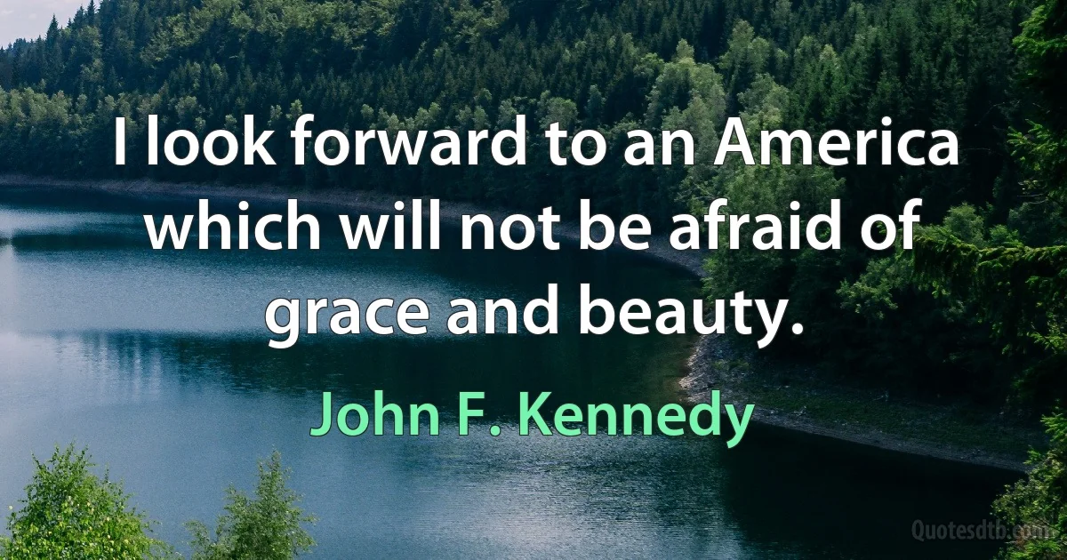 I look forward to an America which will not be afraid of grace and beauty. (John F. Kennedy)