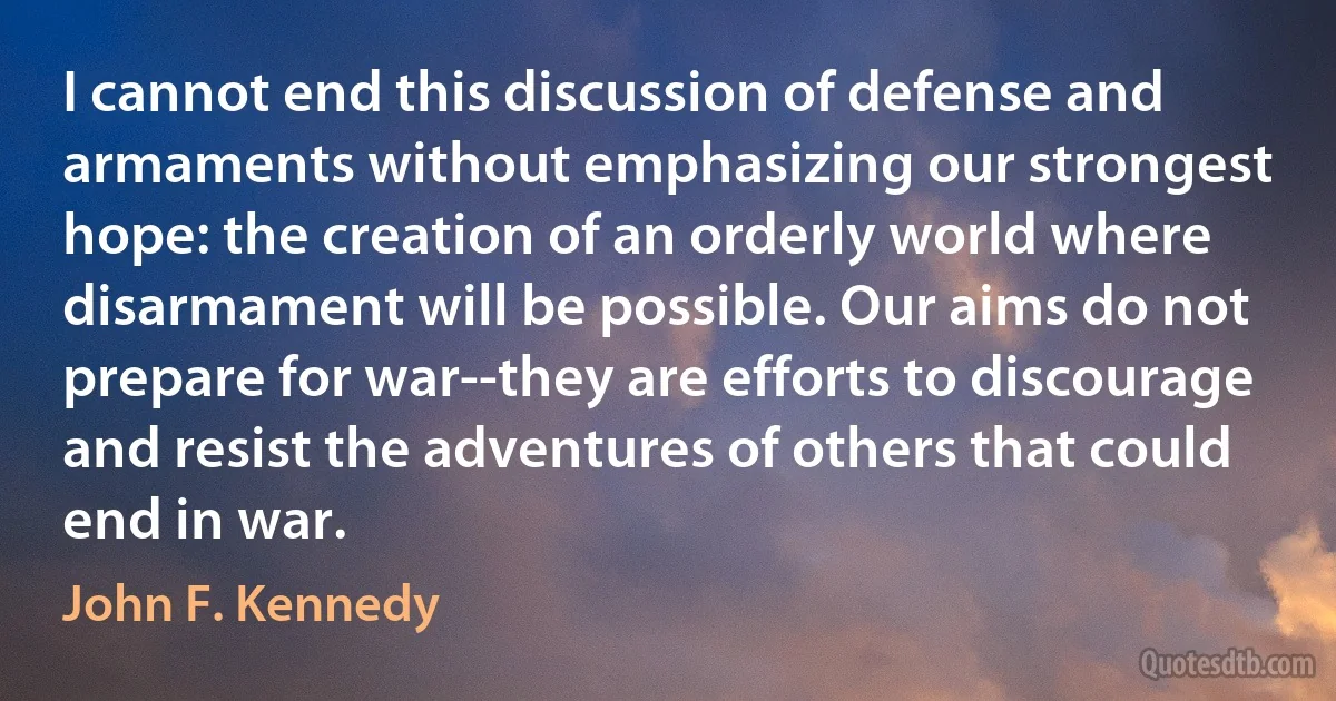 I cannot end this discussion of defense and armaments without emphasizing our strongest hope: the creation of an orderly world where disarmament will be possible. Our aims do not prepare for war--they are efforts to discourage and resist the adventures of others that could end in war. (John F. Kennedy)