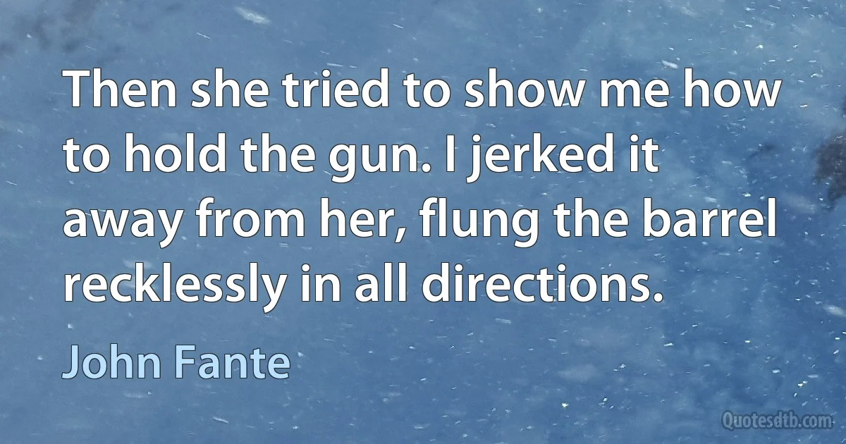 Then she tried to show me how to hold the gun. I jerked it away from her, flung the barrel recklessly in all directions. (John Fante)