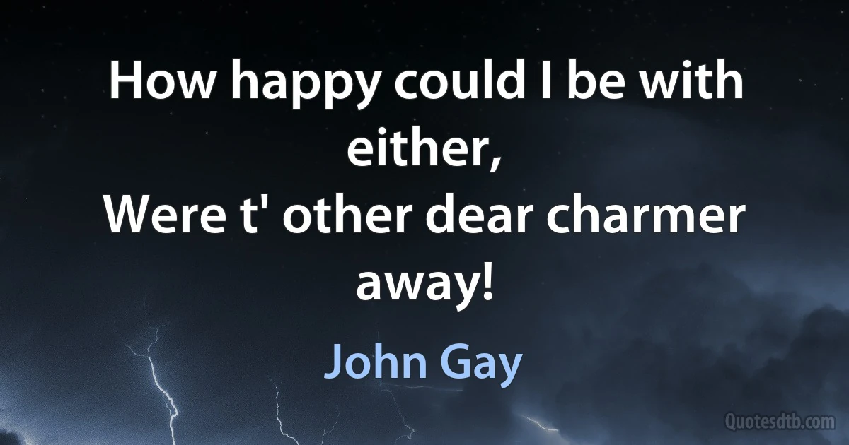 How happy could I be with either,
Were t' other dear charmer away! (John Gay)