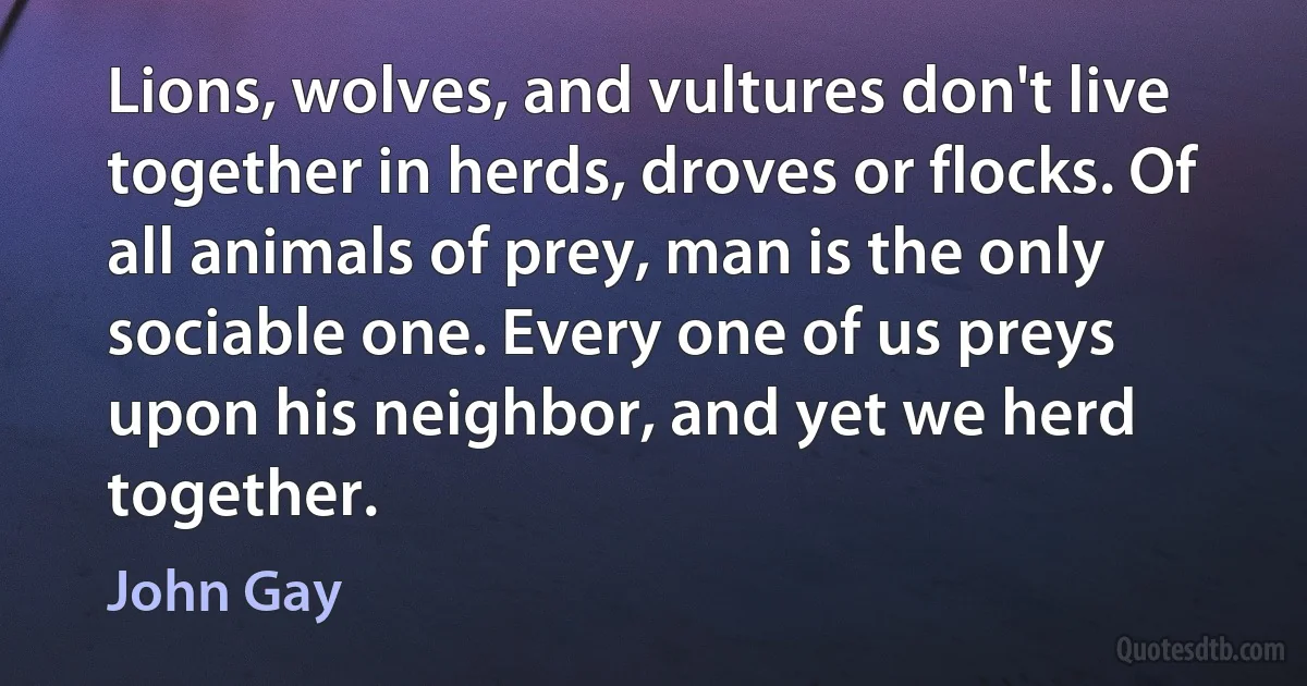 Lions, wolves, and vultures don't live together in herds, droves or flocks. Of all animals of prey, man is the only sociable one. Every one of us preys upon his neighbor, and yet we herd together. (John Gay)