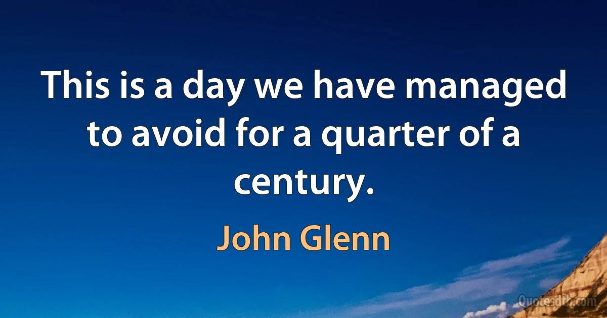 This is a day we have managed to avoid for a quarter of a century. (John Glenn)