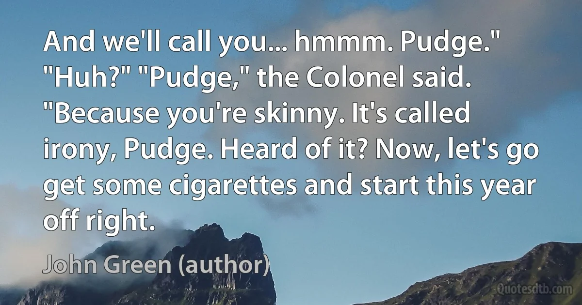 And we'll call you... hmmm. Pudge." "Huh?" "Pudge," the Colonel said. "Because you're skinny. It's called irony, Pudge. Heard of it? Now, let's go get some cigarettes and start this year off right. (John Green (author))