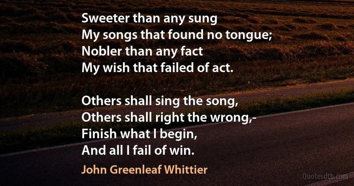 Sweeter than any sung
My songs that found no tongue;
Nobler than any fact
My wish that failed of act.

Others shall sing the song,
Others shall right the wrong,-
Finish what I begin,
And all I fail of win. (John Greenleaf Whittier)