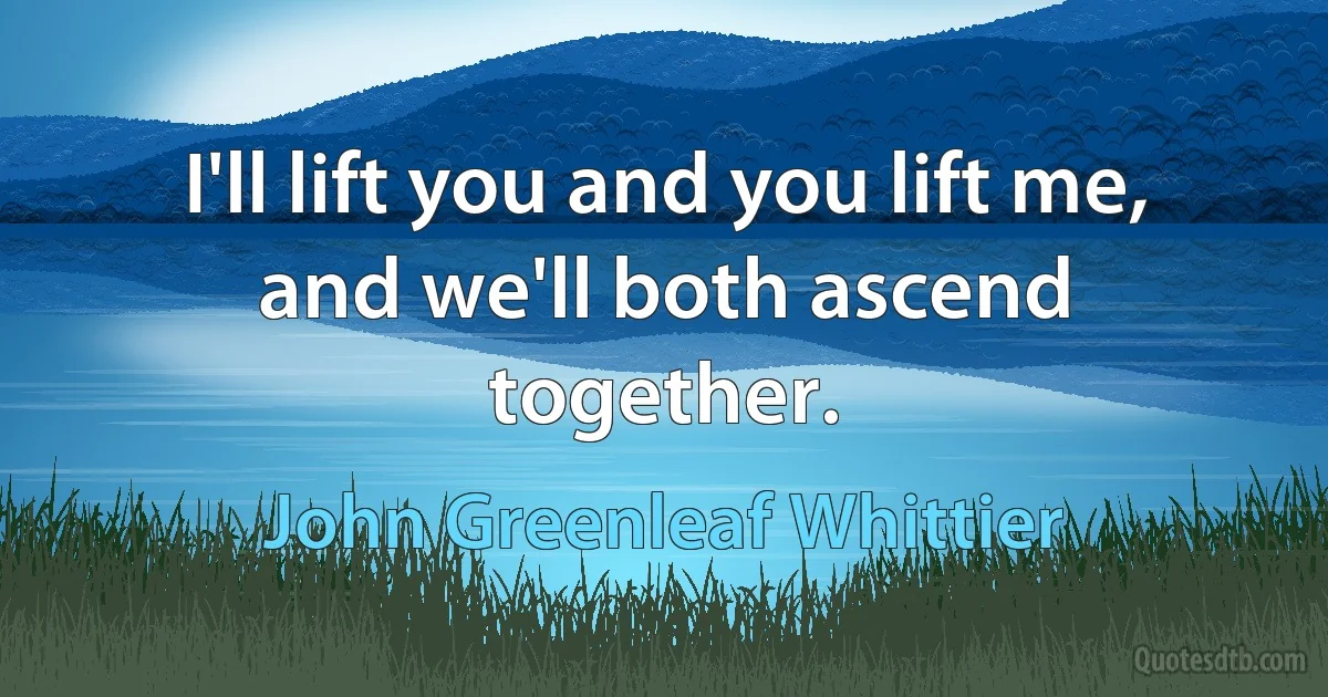 I'll lift you and you lift me, and we'll both ascend together. (John Greenleaf Whittier)