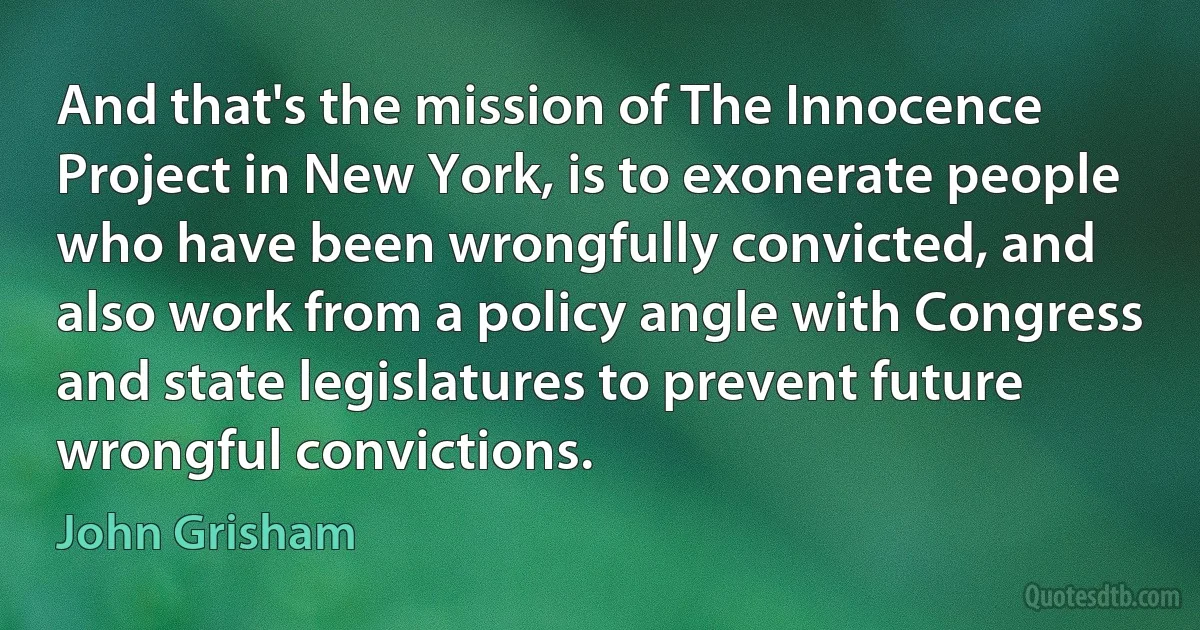 And that's the mission of The Innocence Project in New York, is to exonerate people who have been wrongfully convicted, and also work from a policy angle with Congress and state legislatures to prevent future wrongful convictions. (John Grisham)